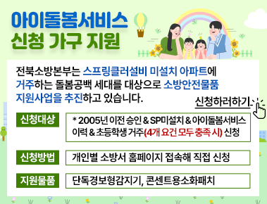 아이돌봄서비스 신청 가구 지원
전북소방본부는 스프링클러설비 미설치 아파트에 거주하는 돌봄공백 세대를 대상으로 소방안전물품 지원사업을 추진하고 있습니다. 신청하러가기
신청대상: 2005년 이전 승인&sp미설치&아이돌봄서비스이력&초등학생 거주 (4개 요건 모두 충족시) 신청
신청방법: 개인별 소방서 홈페이지 접속해 직접 신청
지원물품: 단독경보형감지기  콘텐트용 소화패치 아이돌봄서비스 신청 가구 지원
전북소방본부는 스프링클러설비 미설치 아파트에 거주하는 돌봄공백 세대를 대상으로 소방안전물품 지원사업을 추진하고 있습니다. 신청하러가기
신청대상: 2005년 이전 승인&sp미설치&아이돌봄서비스이력&초등학생 거주 (4개 요건 모두 충족시) 신청
신청방법: 개인별 소방서 홈페이지 접속해 직접 신청
지원물품: 단독경보형감지기  콘텐트용 소화패치