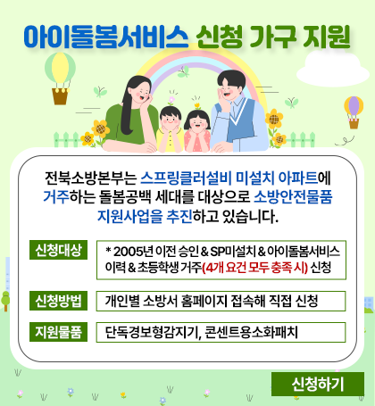 아이돌봄서비스 신청 가구 지원
전북소방본부는 스프링클러설비 미설치 아파트에 거주하는 돌봄공백 세대를 대상으로 소방안전물품 지원사업을 추진하고 있습니다.
신청대상: 2005년 이전 승인&sp미설치&아이돌봄서비스이력&초등학생 거주 (4개 요건 모두 충족시) 신청
신청방법: 개인별 소방서 홈페이지 접속해 직접 신청
지원물품: 단독경보형감지기  콘텐트용 소화패치
신청하기 아이돌봄서비스 신청 가구 지원
전북소방본부는 스프링클러설비 미설치 아파트에 거주하는 돌봄공백 세대를 대상으로 소방안전물품 지원사업을 추진하고 있습니다.
신청대상: 2005년 이전 승인&sp미설치&아이돌봄서비스이력&초등학생 거주 (4개 요건 모두 충족시) 신청
신청방법: 개인별 소방서 홈페이지 접속해 직접 신청
지원물품: 단독경보형감지기  콘텐트용 소화패치
신청하기