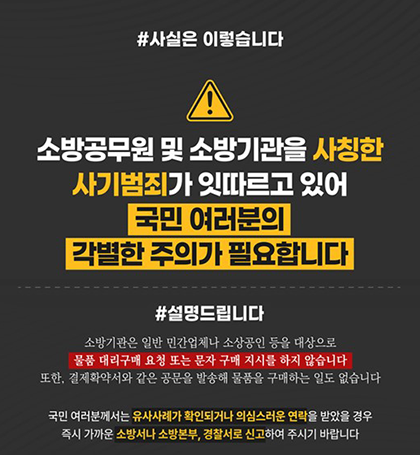 #사실은 이렇습니다
소방공무원 및 소방기관을 사칭한 사기범죄가 잇따르고 있어
국민 여러분의 각별한 주의가 필요합니다
#설명드립니다
소방기관은 일반 민간업체나 소상공인 등을 대상으로 물품 대리구매 요청 또는 문자 구매 지시를 하지 않습니다 또한  결제확약서와 같은 공문을 발송해 물품을 구매하는 일도 없습니다
국민 여러분께서는 유사사례가 확인되거나 의심스러운 연락을 받았을 경우 즉시 가까운 소방서나 소방본부  경찰서로 신고하여 주시기 바랍니다 #사실은 이렇습니다
소방공무원 및 소방기관을 사칭한 사기범죄가 잇따르고 있어
국민 여러분의 각별한 주의가 필요합니다
#설명드립니다
소방기관은 일반 민간업체나 소상공인 등을 대상으로 물품 대리구매 요청 또는 문자 구매 지시를 하지 않습니다 또한  결제확약서와 같은 공문을 발송해 물품을 구매하는 일도 없습니다
국민 여러분께서는 유사사례가 확인되거나 의심스러운 연락을 받았을 경우 즉시 가까운 소방서나 소방본부  경찰서로 신고하여 주시기 바랍니다