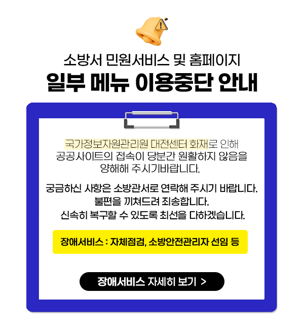 소방서 민원서비스 및 홈페이지
일부 메뉴 이용중단 안내
국가정보자원관리원 대전센터 화재로 인해 공공사이트의 접속이 당분간 원활하지 않음을 양해해 주시기바랍니다.
궁금하신 사항은 소방관서로 연락해 주시기 바랍니다.
불편을 끼쳐드려 죄송합니다.
신속히 복구할 수 있도록 최선을 다하겠습니다.
장애서비스 : 자체점검  소방안전관리자 선임 등
장애서비스 자세히 보기 >