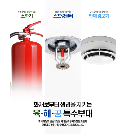 화재에 직접 맞설 수 있는 소화기
물줄기로 화재를 막는 스프링클러
24시간 화재를 감시하는 화재 경보기
화재로부터 생명을 지키는 육·해·공 특수부대
화재 대응의 골든타임을 지키는 최정예 요원들과 함께 당신의 공간을 가장 안전한 기지로 만드십시오. 화재에 직접 맞설 수 있는 소화기
물줄기로 화재를 막는 스프링클러
24시간 화재를 감시하는 화재 경보기
화재로부터 생명을 지키는 육·해·공 특수부대
화재 대응의 골든타임을 지키는 최정예 요원들과 함께 당신의 공간을 가장 안전한 기지로 만드십시오.