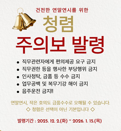 건전한 연말연시를 위한
청렴 주의보 발령
직무관련자에게 편의제공 요구 금지
직무권한 등을 행사한 부당행위 금지
인사청탁 금품 등 수수 금지
업무공백 및 복무기강 해이 금지
음주운전 금지!!
연말연시 작은 호의도 금품수수로 오해될 수 있습니다.
청렴은 선택이 아닌 기본입니다
발령기간: 2025. 12. 2.(화) ~ 2026. 1. 15.(목) 건전한 연말연시를 위한
청렴 주의보 발령
직무관련자에게 편의제공 요구 금지
직무권한 등을 행사한 부당행위 금지
인사청탁 금품 등 수수 금지
업무공백 및 복무기강 해이 금지
음주운전 금지!!
연말연시 작은 호의도 금품수수로 오해될 수 있습니다.
청렴은 선택이 아닌 기본입니다
발령기간: 2025. 12. 2.(화) ~ 2026. 1. 15.(목)