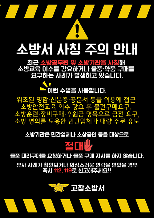 소방서 사칭 주의 안내

최근 소방공무원 및 소방기관을 사칭해
소방교육 이수를 강요하거나 물품·약품 구매를
요구하는 사례가 발생하고 있습니다.

이런 수법을 사용합니다.
위조된 명함·신분증·공문서 등을 이용해 접근
소방안전교육 이수 강요 후 물건 구매 요구
소방관련 장비구매·후원금 명목 등 금전 요구
소방 명의를 도용한 민간업체가 대량 주문 유도

소방기관은 민간업체나 소상공인 등을 대상으로
물품 대리구매 요청하거나 물품 구매 지시를 하지 않습니다.

유사 사례가 확인되거나 의심스러운 연락을 받았을 경우
즉시 112  119로 신고해 주세요.

고창소방서