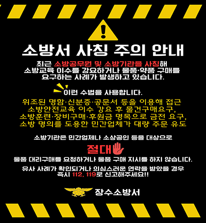 소방서 사칭 주의 안내
최근 소방공무원 및 소방기관을 사칭해 소방교육 이수를 강요하거나 물품 약품 구매를 요구하는 사례가 발생하고 있습니다.
이런 수법을 사용합니다.
위조된 명함 신분증 공문서 등을 이용해 접근
소방안전교육 이수 강요 후 물건구매 요구
소방훈련 장비구매 후원금 명목으로 금전 요구
소방 명의를 도용한 민간업체가 대량 주문 유도
소방기관은 민간업체나 소상공인 등을 대상으로 절대
물품 대리구매를 요청하거나 물품 구매 지시를 하지 않습니다.
유사 사례가 확인되거나 의심스러운 연락을 받았을 경우 즉시 112 119로 신고해주세요!!
장수소방서 소방서 사칭 주의 안내
최근 소방공무원 및 소방기관을 사칭해 소방교육 이수를 강요하거나 물품 약품 구매를 요구하는 사례가 발생하고 있습니다.
이런 수법을 사용합니다.
위조된 명함 신분증 공문서 등을 이용해 접근
소방안전교육 이수 강요 후 물건구매 요구
소방훈련 장비구매 후원금 명목으로 금전 요구
소방 명의를 도용한 민간업체가 대량 주문 유도
소방기관은 민간업체나 소상공인 등을 대상으로 절대
물품 대리구매를 요청하거나 물품 구매 지시를 하지 않습니다.
유사 사례가 확인되거나 의심스러운 연락을 받았을 경우 즉시 112 119로 신고해주세요!!
장수소방서