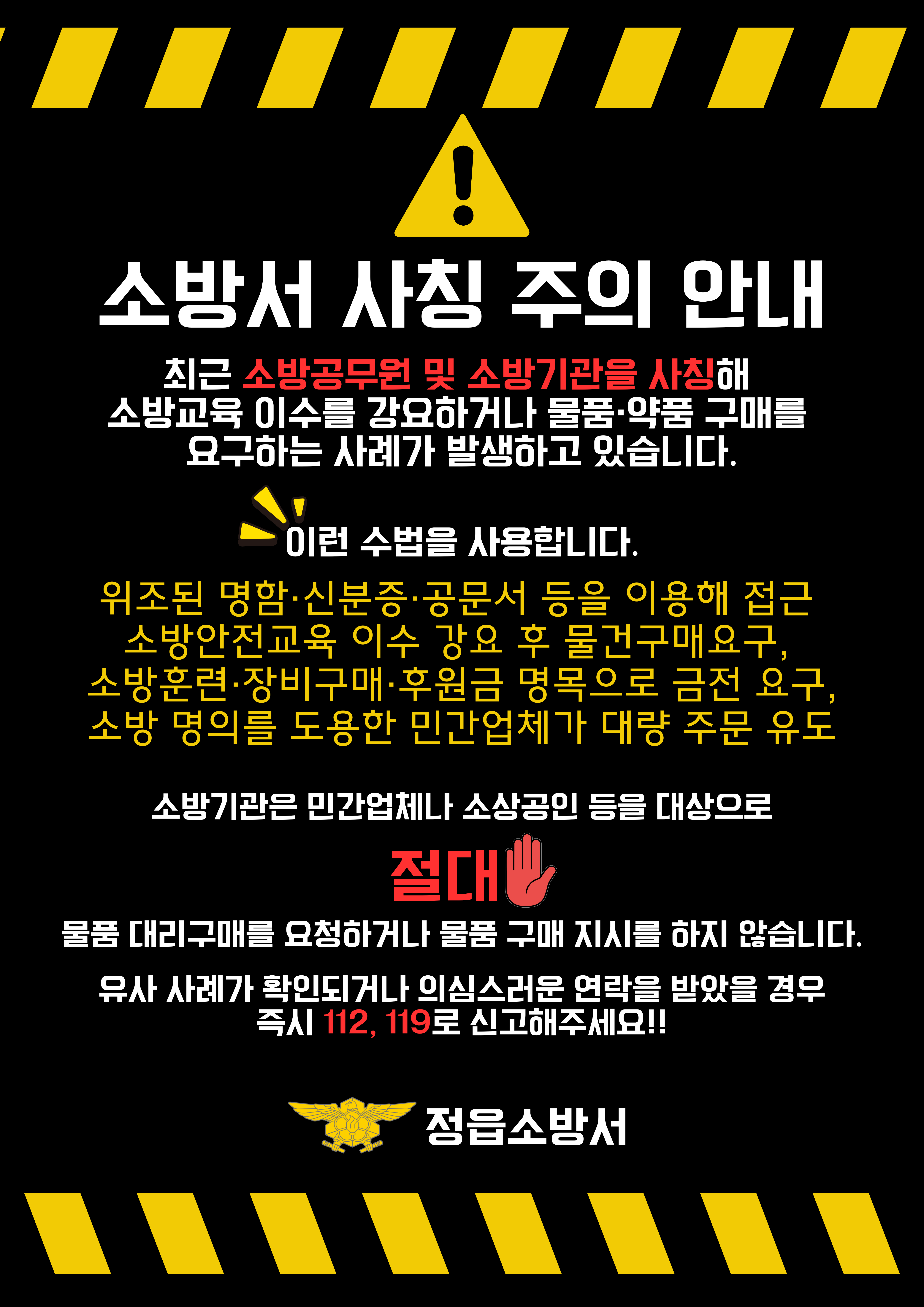 소방서 사칭 주의 안내

최근 소방공무원 및 소방기관을 사칭해 소방교육 이수를 강요하거나 물품 약품 구매를 요구하는 사례가 발생하고 있습니다.

이런 수법을 사용합니다.

위조된 명함 신분증 공문서 등을 이용해 접근
소방안전교육 이수 강요  후 물건구매 요구 
소방훈련 장비구매 후원금 명목으로 금전 요구 
소방 명의를 도용한 민간업체가 대량 주문 유도

소방기관은 민간업체나 소상공인 등을 대상으로 절대
물품 대리구매를 요청하거나 물품 구매 지시를 하지 않습니다.
유사 사례가 확인되거나 의심스러운 연락을 받았을 경우 즉시 112  119로 신고해주세요!!

장수소방서