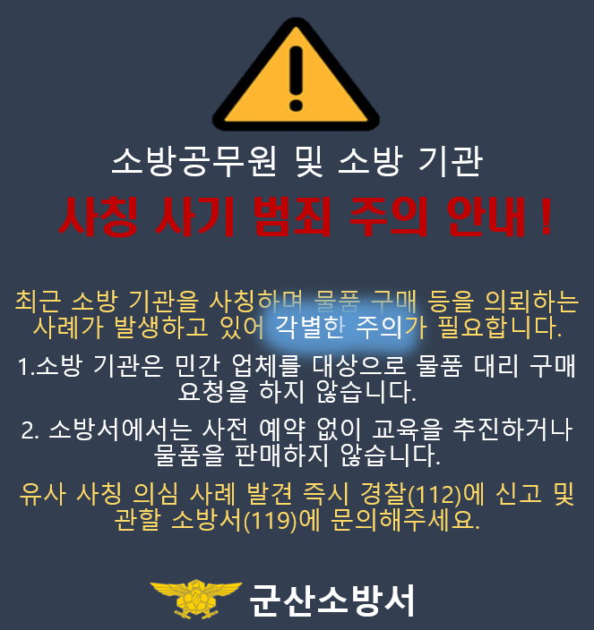 소방공무원 및 소방 기관
사칭 사기 범죄 주의 안내!
최근 소방 기관을 사칭하며 물품 구매 등을 의뢰하는 사례가 발생하고 있어 각별한 주의가 필요합니다.
소방 기관은 민간 업체를 대상으로 물품 대리 구매 요청을 하지 않습니다.
소방서에서는 사전 예약 없이 교육을 추진하거나 물품을 판매하지 않습니다.
유사 사칭 의심 사례 발견 즉시 경찰(112)에 신고 및 관할 소방서(119)에 문의해주세요.
군산소방서 소방공무원 및 소방 기관
사칭 사기 범죄 주의 안내!
최근 소방 기관을 사칭하며 물품 구매 등을 의뢰하는 사례가 발생하고 있어 각별한 주의가 필요합니다.
소방 기관은 민간 업체를 대상으로 물품 대리 구매 요청을 하지 않습니다.
소방서에서는 사전 예약 없이 교육을 추진하거나 물품을 판매하지 않습니다.
유사 사칭 의심 사례 발견 즉시 경찰(112)에 신고 및 관할 소방서(119)에 문의해주세요.
군산소방서