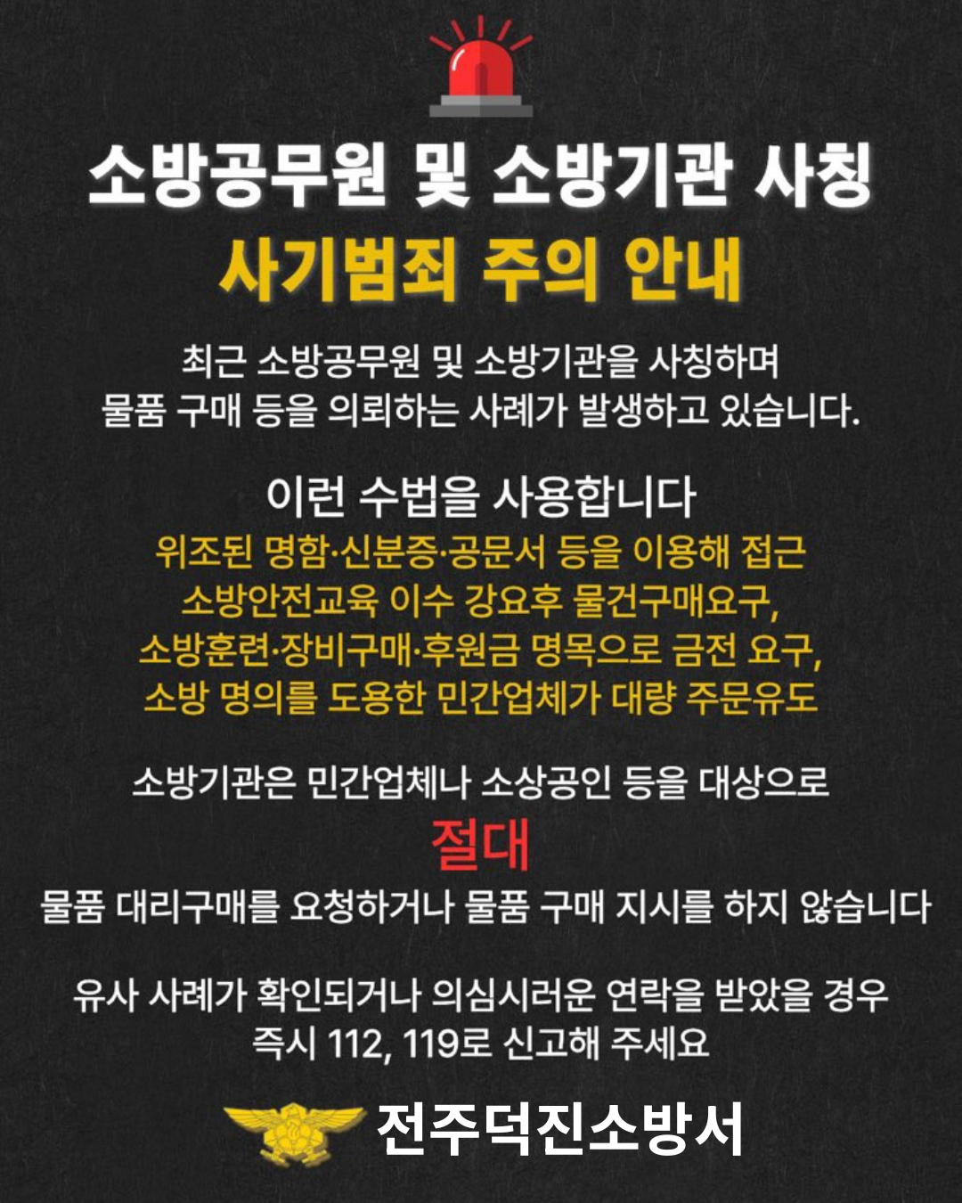 소방공무원 및 소방기관 사칭
사기범죄 주의 안내
최근 소방공무원 및 소방기관을 사칭하며
물품 구매 등을 의뢰하는 사례가 발생하고 있습니다.
이런 수법을 사용합니다
위조된 명함·신분증·공문서 등을 이용해 접근
소방안전교육 이수 강요 후 물건 구매 요구
소방훈련·장비구매·후원금 명목으로 금전 요구
소방 명의를 도용한 민간업체가 대량 주문 유도
소방기관은 민간업체나 소상공인 등을 대상으로
절대
물품 대리구매를 요청하거나 물품 구매 지시를 하지 않습니다.
유사 사례가 확인되거나 의심스러운 연락을 받았을 경우
즉시 112 119로 신고해 주세요.
전주덕진소방서 소방공무원 및 소방기관 사칭
사기범죄 주의 안내
최근 소방공무원 및 소방기관을 사칭하며
물품 구매 등을 의뢰하는 사례가 발생하고 있습니다.
이런 수법을 사용합니다
위조된 명함·신분증·공문서 등을 이용해 접근
소방안전교육 이수 강요 후 물건 구매 요구
소방훈련·장비구매·후원금 명목으로 금전 요구
소방 명의를 도용한 민간업체가 대량 주문 유도
소방기관은 민간업체나 소상공인 등을 대상으로
절대
물품 대리구매를 요청하거나 물품 구매 지시를 하지 않습니다.
유사 사례가 확인되거나 의심스러운 연락을 받았을 경우
즉시 112 119로 신고해 주세요.
전주덕진소방서