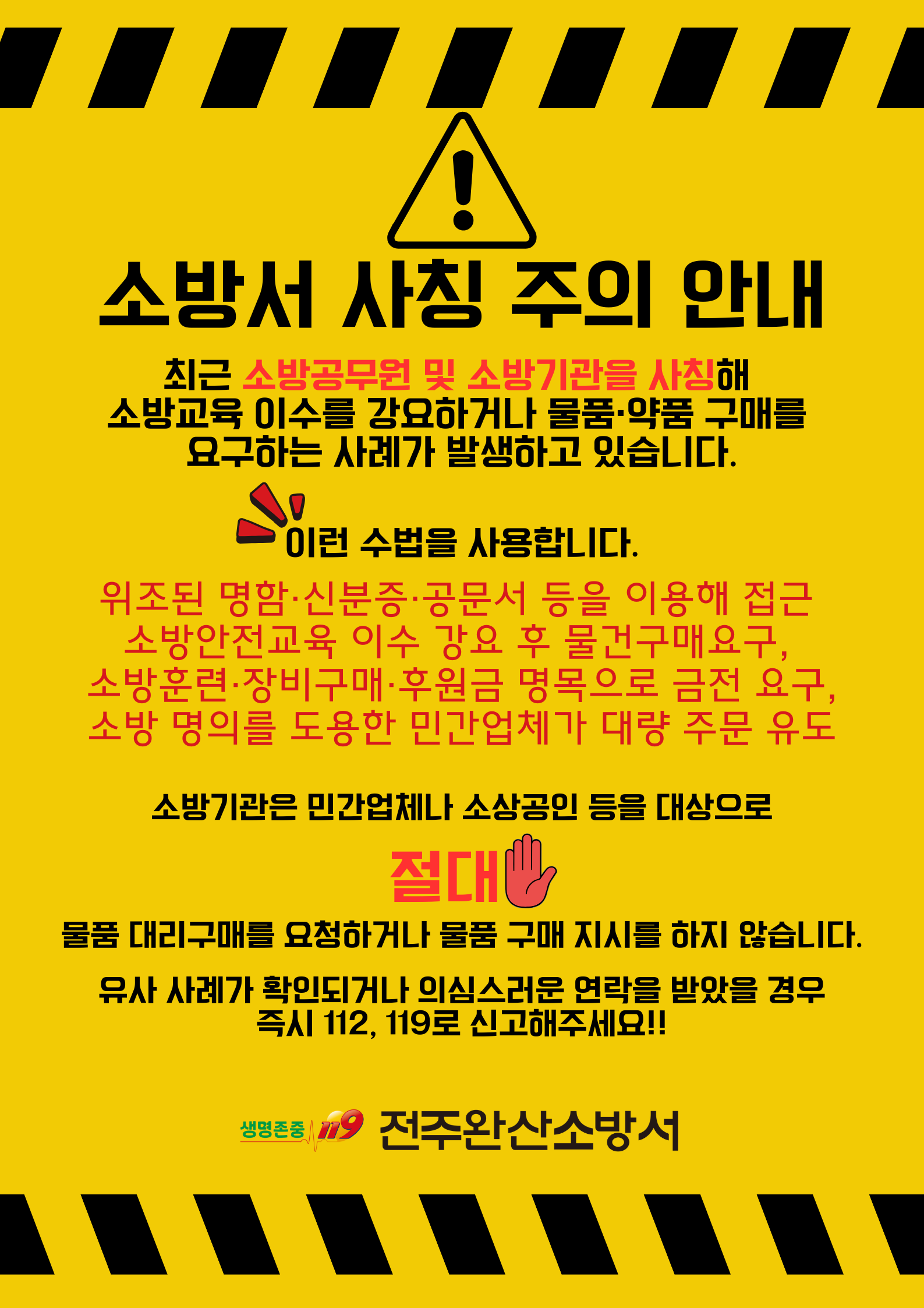 소방서 사칭 주의 안내

최근 소방공무원 및 소방기관을 사칭해 소방교육 이수를 강요하거나 물품·약품 구매를 요구하는 사례가 발생하고 있습니다.

이런 수법을 사용합니다.

위조된 명함·신분증·공문서 등을 이용해 접근
소방안전교육 이수 강요 후 물건 구매 요구 
소방훈련·장비 구매·후원금 명목으로 금전 요구 
소방 명의를 도용한 민간업체가 대량 주문 유도

소방기관은 민간업체나 소상공인 등을 대상으로
절대 물품 대리구매를 요청하거나 물품 구매 지시를 하지 않습니다.

유사 사례가 확인되거나 의심스러운 연락을 받았을 경우
즉시 112  119로 신고해주세요!!

생명존중 119
전주완산소방서