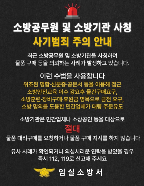 소방서 사칭 주의 안내

최근 소방공무원 및 소방기관을 사칭해
소방교육 이수를 강요하거나 물품·약품 구매를
요구하는 사례가 발생하고 있습니다.

이런 수법을 사용합니다.
위조된 명함·신분증·공문서 등을 이용해 접근
소방안전교육 이수 강요 후 물건 구매 요구
소방관련 장비구매·후원금 명목 등 금전 요구
소방 명의를 도용한 민간업체가 대량 주문 유도

소방기관은 민간업체나 소상공인 등을 대상으로
물품 대리구매 요청하거나 물품 구매 지시를 하지 않습니다.

유사 사례가 확인되거나 의심스러운 연락을 받았을 경우
즉시 112  119로 신고해 주세요.

임실소방서