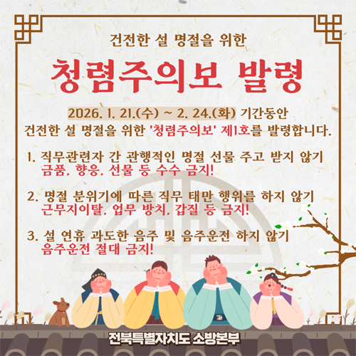 건전한 설 명절을 위한 청렴주의보 발령
2026.1.21.(수) 2.24(화) 기간동안 건전한 설 명절을 위한 청렴주의보 제1호를 발령합니다.
1. 직무관련자 간 광행적인 명절 선물을 주고 받지 않기 금품 향응 선물 등 수수 금지!
2. 명절 분위기에 따른 직무 태만 행위를 하지 않기 근무지이탈 업무방치 갑질 등 금지!
3. 설 연휴 과도한 음주 및 음주운전 하지 않기 음주운전 절대 금지!
전북특별자치도 소방본부 건전한 설 명절을 위한 청렴주의보 발령
2026.1.21.(수) 2.24(화) 기간동안 건전한 설 명절을 위한 청렴주의보 제1호를 발령합니다.
1. 직무관련자 간 광행적인 명절 선물을 주고 받지 않기 금품 향응 선물 등 수수 금지!
2. 명절 분위기에 따른 직무 태만 행위를 하지 않기 근무지이탈 업무방치 갑질 등 금지!
3. 설 연휴 과도한 음주 및 음주운전 하지 않기 음주운전 절대 금지!
전북특별자치도 소방본부