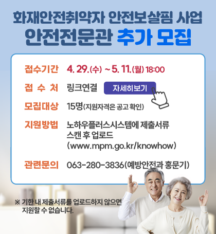 화재안전취약자 든든한 안전보살핌 안전전문관 추가 모집

접수기간 :  4. 29.(수)  ~ 5. 11.(월) 18:00
접수처 : 링크연결(자세히보기)
모집대상 : 15명(지원자격은 공고확인)
지원방법 : 노하우플러스시스템에 제출서류 스캔 후 업로드 (www.mpm.go.kr/knowhow)
관련문의 : 063-280-3836(예방안전과 홍문기)
※ 기한 내 제출서류를 업로드하지 않으면 지원할 수 없습니다.