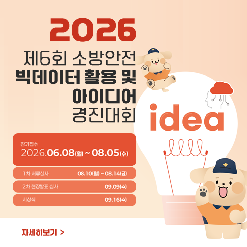 2026 제6회 소방안전 빅데이터 활용 및 아이디어 경진대회
참가접수 : 2026.06.08.(월)~08.05.(수)
1차 서류심사 08.10.(월) ~ 08.14.(금)
2차 현장발표 심사 09.09.(수)
시상식 : 09.16.(수)
자세히보기 2026 제6회 소방안전 빅데이터 활용 및 아이디어 경진대회
참가접수 : 2026.06.08.(월)~08.05.(수)
1차 서류심사 08.10.(월) ~ 08.14.(금)
2차 현장발표 심사 09.09.(수)
시상식 : 09.16.(수)
자세히보기