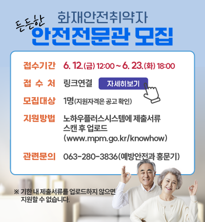 화재안전취약자 든든한 안전전문관 모집
접수기간 : 6.12.(금)~12:00~6.23.(화) 18:00
접수처 : 링크연결 자세히보기
모집대상 : 노하우플러스시스템에 제출서류 스캔 후 업로드
관련문의 : 063-280-3836(예방안전과 홍문기)
* 기한 내 제출서류를 업로드하지 않으면 지원할 수 없습니다. 화재안전취약자 든든한 안전전문관 모집
접수기간 : 6.12.(금)~12:00~6.23.(화) 18:00
접수처 : 링크연결 자세히보기
모집대상 : 노하우플러스시스템에 제출서류 스캔 후 업로드
관련문의 : 063-280-3836(예방안전과 홍문기)
* 기한 내 제출서류를 업로드하지 않으면 지원할 수 없습니다.
